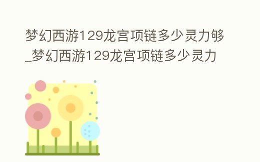 夢幻西游129龍宮項鏈多少靈力夠_夢幻西游129龍宮項鏈多少靈力夠了