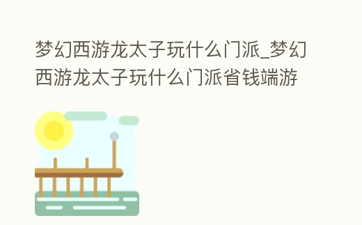 夢幻西游龍太子玩什么門派_夢幻西游龍太子玩什么門派省錢端游