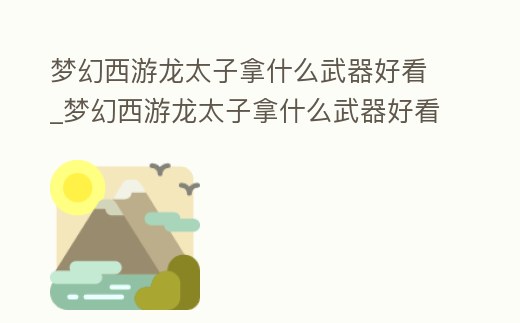 夢幻西游龍太子拿什么武器好看_夢幻西游龍太子拿什么武器好看一點