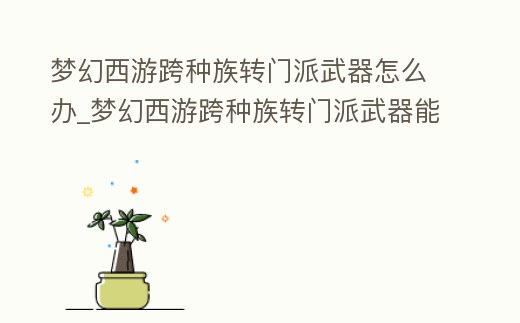 夢幻西游跨種族轉門派武器怎么辦_夢幻西游跨種族轉門派武器能轉嗎