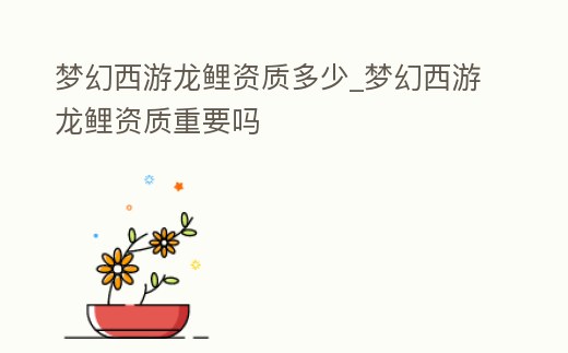 夢幻西游龍鯉資質(zhì)多少_夢幻西游龍鯉資質(zhì)重要嗎