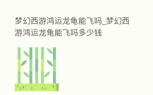 夢幻西游鴻運龍龜能飛嗎_夢幻西游鴻運龍龜能飛嗎多少錢