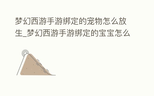 夢幻西游手游綁定的寵物怎么放生_夢幻西游手游綁定的寶寶怎么放生