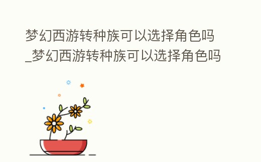 夢幻西游轉(zhuǎn)種族可以選擇角色嗎_夢幻西游轉(zhuǎn)種族可以選擇角色嗎