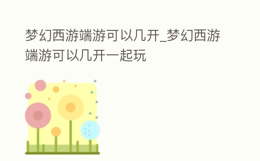 夢(mèng)幻西游端游可以幾開(kāi)_夢(mèng)幻西游端游可以幾開(kāi)一起玩