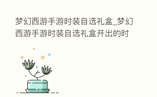 夢(mèng)幻西游手游時(shí)裝自選禮盒_夢(mèng)幻西游手游時(shí)裝自選禮盒開(kāi)出的時(shí)裝能賣(mài)嗎