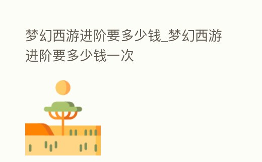 夢幻西游進階要多少錢_夢幻西游進階要多少錢一次