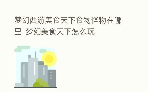 夢幻西游美食天下食物怪物在哪里_夢幻美食天下怎么玩