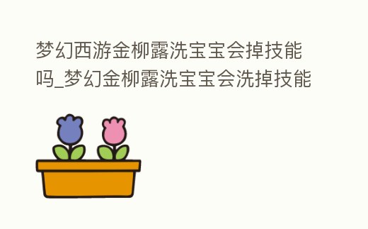 夢幻西游金柳露洗寶寶會掉技能嗎_夢幻金柳露洗寶寶會洗掉技能嗎
