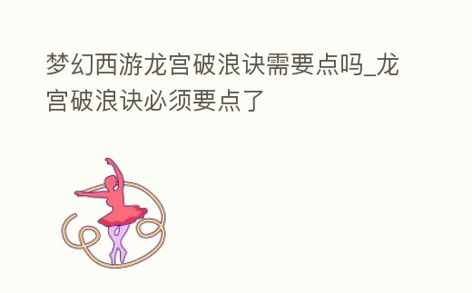 夢幻西游龍宮破浪訣需要點嗎_龍宮破浪訣必須要點了