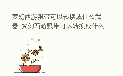 夢幻西游飄帶可以轉換成什么武器_夢幻西游飄帶可以轉換成什么武器啊