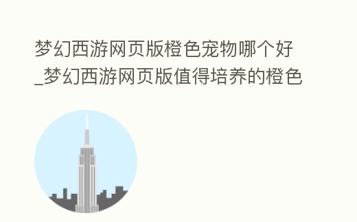 夢幻西游網頁版橙色寵物哪個好_夢幻西游網頁版值得培養的橙色伙伴