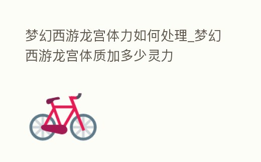 夢幻西游龍宮體力如何處理_夢幻西游龍宮體質加多少靈力