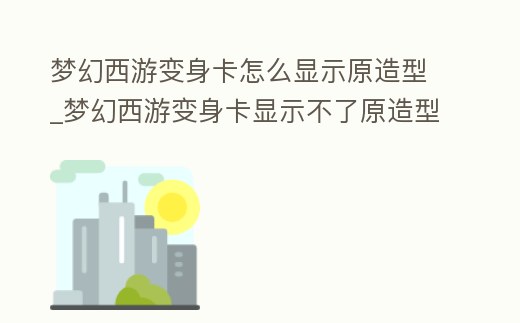 夢幻西游變身卡怎么顯示原造型_夢幻西游變身卡顯示不了原造型