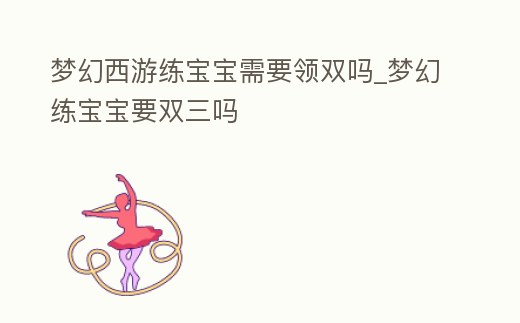 夢幻西游練寶寶需要領雙嗎_夢幻練寶寶要雙三嗎