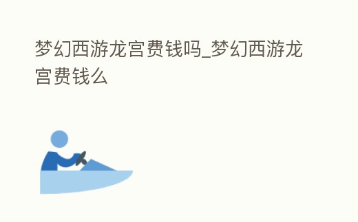 夢幻西游龍宮費錢嗎_夢幻西游龍宮費錢么