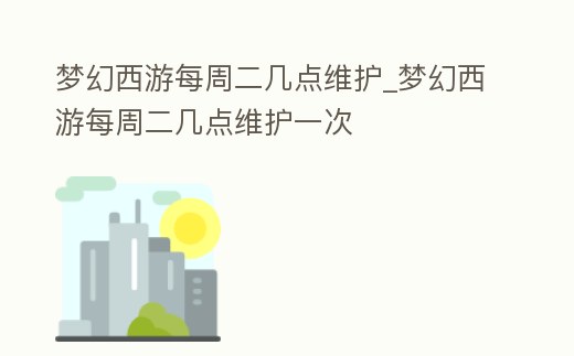 夢幻西游每周二幾點維護_夢幻西游每周二幾點維護一次