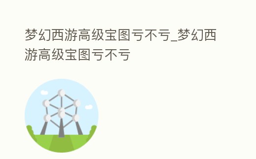 夢(mèng)幻西游高級(jí)寶圖虧不虧_夢(mèng)幻西游高級(jí)寶圖虧不虧
