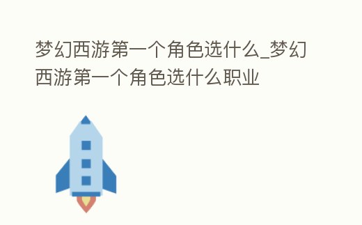 夢(mèng)幻西游第一個(gè)角色選什么_夢(mèng)幻西游第一個(gè)角色選什么職業(yè)