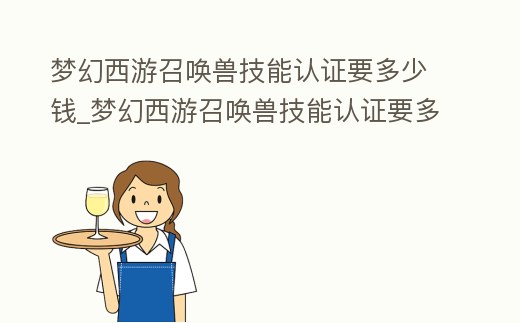 夢(mèng)幻西游召喚獸技能認(rèn)證要多少錢_夢(mèng)幻西游召喚獸技能認(rèn)證要多少錢一次