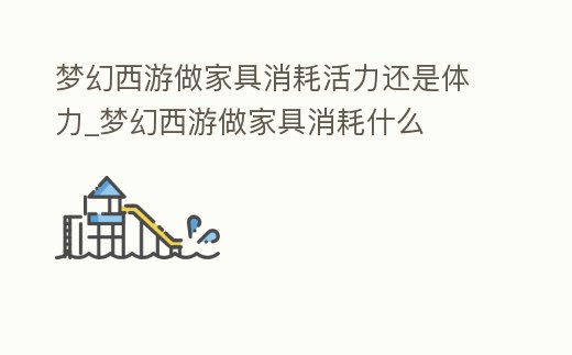 夢幻西游做家具消耗活力還是體力_夢幻西游做家具消耗什么