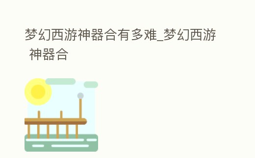 夢幻西游神器合有多難_夢幻西游 神器合
