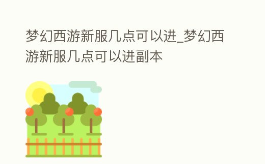 夢幻西游新服幾點可以進_夢幻西游新服幾點可以進副本