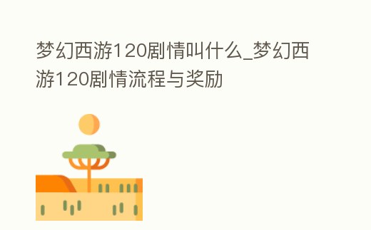 夢幻西游120劇情叫什么_夢幻西游120劇情流程與獎勵
