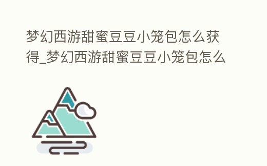 夢幻西游甜蜜豆豆小籠包怎么獲得_夢幻西游甜蜜豆豆小籠包怎么獲得視頻