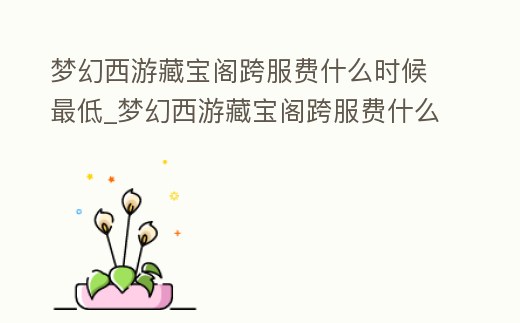 夢幻西游藏寶閣跨服費什么時候最低_夢幻西游藏寶閣跨服費什么時候更新