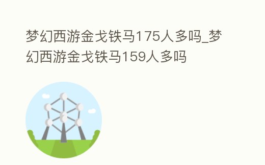 夢(mèng)幻西游金戈鐵馬175人多嗎_夢(mèng)幻西游金戈鐵馬159人多嗎