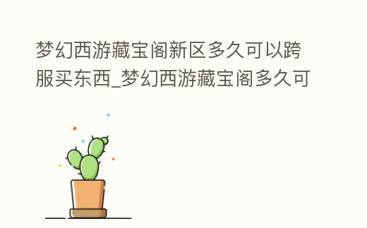 夢幻西游藏寶閣新區(qū)多久可以跨服買東西_夢幻西游藏寶閣多久可以跨服交易