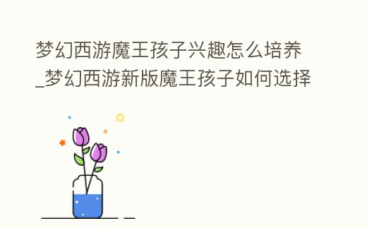 夢幻西游魔王孩子興趣怎么培養(yǎng)_夢幻西游新版魔王孩子如何選擇結(jié)局