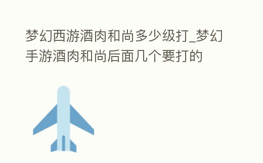 夢幻西游酒肉和尚多少級打_夢幻手游酒肉和尚后面幾個要打的