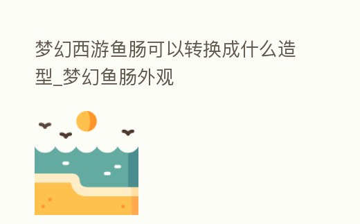 夢幻西游魚腸可以轉換成什么造型_夢幻魚腸外觀
