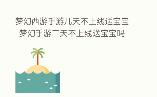 夢幻西游手游幾天不上線送寶寶_夢幻手游三天不上線送寶寶嗎