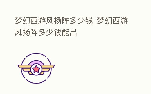 夢(mèng)幻西游風(fēng)揚(yáng)陣多少錢_夢(mèng)幻西游風(fēng)揚(yáng)陣多少錢能出