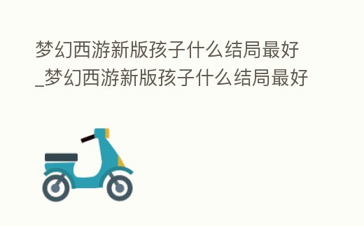 夢幻西游新版孩子什么結局最好_夢幻西游新版孩子什么結局最好玩