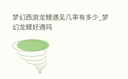 夢幻西游龍鯉遇見幾率有多少_夢幻龍鯉好遇嗎