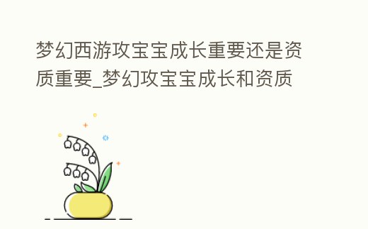 夢幻西游攻寶寶成長重要還是資質重要_夢幻攻寶寶成長和資質