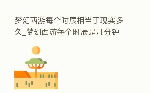 夢幻西游每個時辰相當于現實多久_夢幻西游每個時辰是幾分鐘