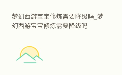 夢幻西游寶寶修煉需要降級嗎_夢幻西游寶寶修煉需要降級嗎