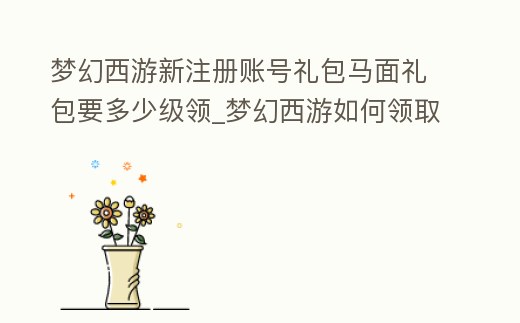 夢幻西游新注冊賬號禮包馬面禮包要多少級領(lǐng)_夢幻西游如何領(lǐng)取馬面禮包