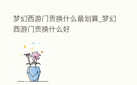 夢幻西游門貢換什么最劃算_夢幻西游門貢換什么好