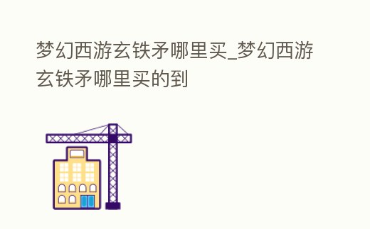夢幻西游玄鐵矛哪里買_夢幻西游玄鐵矛哪里買的到