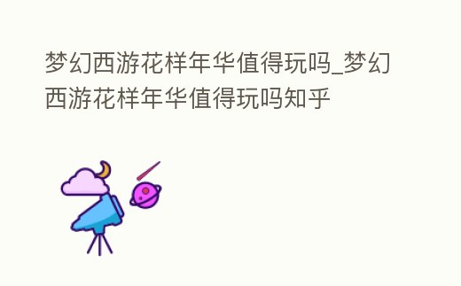 夢幻西游花樣年華值得玩嗎_夢幻西游花樣年華值得玩嗎知乎