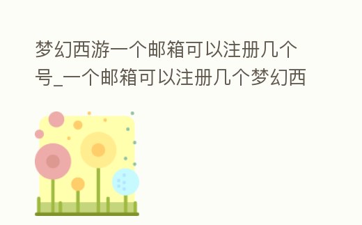 夢幻西游一個郵箱可以注冊幾個號_一個郵箱可以注冊幾個夢幻西游賬號