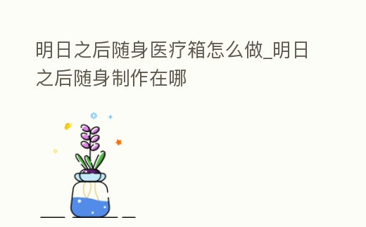 明日之后隨身醫療箱怎么做_明日之后隨身制作在哪