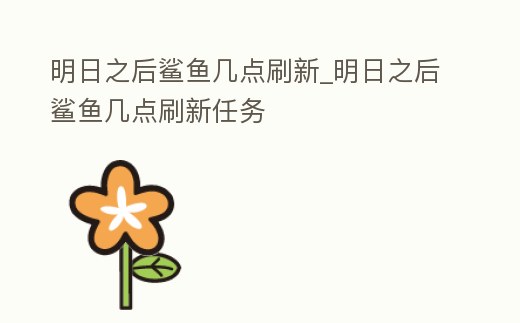 明日之后鯊魚幾點刷新_明日之后鯊魚幾點刷新任務