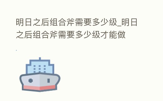 明日之后組合斧需要多少級_明日之后組合斧需要多少級才能做